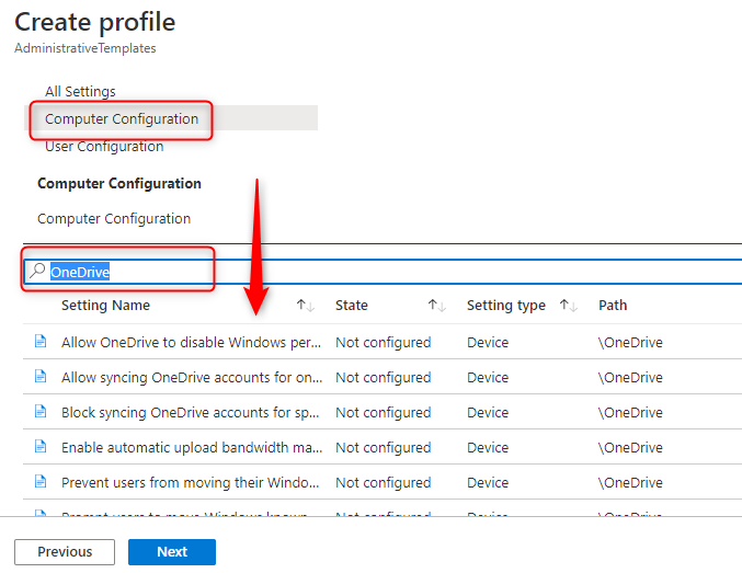 Machine generated alternative text:
Create profile 
Ad min istrativeTem plates 
All Settin s 
Computer Configuration 
ser o gure Ian 
Computer Configuration 
Computer Configuration 
oneDriv 
Setting Name 
Allow OneDrive to disable Windows per.. 
Allow syncing OneDrive accounts for on... 
Block syncing OneDrive accounts for sp... 
Enable automatic upload bandwidth ma... 
Prevent users from moving their Windo 
State 
Not configured 
Not configured 
Not configured 
Not configured 
Not configured 
Setting type 1' 
Device 
Device 
Device 
Device 
Device 
Path 
\OneDrive 
\OneDrive 
\OneDrive 
\OneDrive 
\OneDrive 