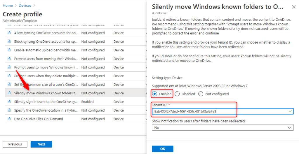 Machine generated alternative text:
Home > Devices 
Create profile 
Ad min istrativeTem plates 
Allow syncing OneDrive accounts for on... 
Not configured 
Block syncing OneDrive accounts for sp... 
Not configured 
Enable automatic upload bandwidth ma... 
Not configured 
Prevent users from moving their Windo 
Not configured 
Prompt users to move Windows known Not configured 
Pr pt users when they delete multiple... 
Not configured 
aximum size of a users OneDr... 
Not configured 
Set t. 
Silently move Windows known folders t.. 
Not configured 
Silently sign in users to the OneDrive sy... 
Enabled 
Specify the OneDrive location in a hybri.. 
Not configured 
use OneDrive Files On-Demand 
Not configured 
Device 
Device 
Device 
Device 
Device 
Device 
Device 
Device 
Device 
Device 
Device 
Silently move Windows known folders to O... x 
\OneDrive 
builds, it redirects known folders that contain content and moves the content to OneDrive. 
We recommend using this setting together with "Prompt users to move Windows known 
folders to OneDrive." If moving the known folders silently does not succeed, users will be 
prompted to correct the error and continue. 
If you enable this setting and provide ßur tenant ID, you can choose whether to display a 
notification to users after their folders have been redirected. 
If you disable or do not configure this setting, your users' known folders will not be silently 
redirected and/or moved to OneDrive. 
Setting type: Device 
Supported on: At least Windows Server 2008 R2 or Windows 7 
Disabled O 
Tenant ID: * 
8ab400f2-7ded-4061-85fc-0f1 
Shaw notification to users after folders have been redirected: 