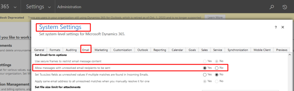 365 
Settings v Administration 
System Settings 
Set system-level settings for Microsoft Dynamics 365. 
like to 
and delete anncuru:e 
at for various values, s 
cur organization. Set 
ion Manag 
General Formats Auditing 
Set Email form 
Email 
tion 
Ou tlOOk 
Reporting 
Goals 
Yes 
O Yes 
Yes 
Service 
O No 
@ No 
No 
roniza tion 
MO bile 
previews 
use secure frames to restrict email message content 
Allow messages with unresolved email recipients to be Sent 
Set fields as unresolved values it multiple matches are found in Incoming Emails. 
Apply Same email address to all unresolved matches when you manually resolve it for one 
Set file size limit for attachments 