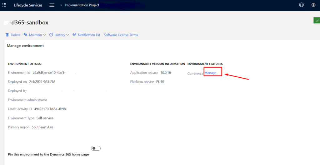 Lifecycle Services 
-d365-sandbox 
> Implementation Project 
o 
o 
Delete % Maintain V History v 
Manage environment 
ENVIRONMENT DETAILS: 
Environment Id b5a9d3ae-de 10-4ba5- 
Deployed on 2/4/2021 9:36 PM 
Deployed b)' 
Environment administrator 
Latest activity ID 49422170-b66a-4b98- 
Environment Type Self-service 
Primary region Southeast Asia 
Notification list 
Software License Terms 
ENVIRONMENT VERSION INFORMATION ENVIRONMENT FEATURES 
Application release 100.16 
Platform release PU40 
Commerce Manage 
Pin this environment to the Dynamics 365 home page 