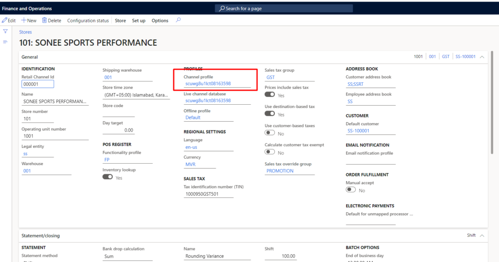 Finance and Operations 
'Edit *New Delete Configuration status Store Setup Options 
101: SONEE SPORTS PERFORMANCE 
General 
IDENTIFICATION 
Retail Channel Id 
000001 
SONEE SPORTS PERFORMAN... 
Store number 
Operating unit number 
1001 
Legal entity 
Statement/closing 
STATEMENT 
Shi pping warehouse 
Store time Zone 
(GMT+OS:OO) Islamabad, Kara... 
Day target 
000 
pos REGISTER 
Fu profile 
I n ventory 
Yes 
Bank drop calculation 
Sum 
p Search for a page 
scuwg8u11ct08163598 
Live channel database 
scuwg8u11ct08163598 
Offline profile 
Default 
REGIONAL SETTINGS 
en-us 
MVR 
SALES TAX 
Tax identification number (TIN) 
10009SOGST501 
Rounding Variance 
Sales tax group 
GST 
Prices include sales tax 
Use destination-based tax 
use customer-based taxes 
Calculate tax exermpt 
Sales tax override group 
PROMOTION 
100.00 
1001 001 SS-100001 
ADDRESS BOOK 
Customer address 
SS;SSRT 
Employee address book 
Default c ustomer 
SS-100001 
EMAIL NOTIFICATION 
Email notification profile 
ORDER FULFILLMENT 
Manual accept 
ELECTRONIC PAYMENTS 
for processor 
Shift 
BATCH OPTIONS 
Of day 
