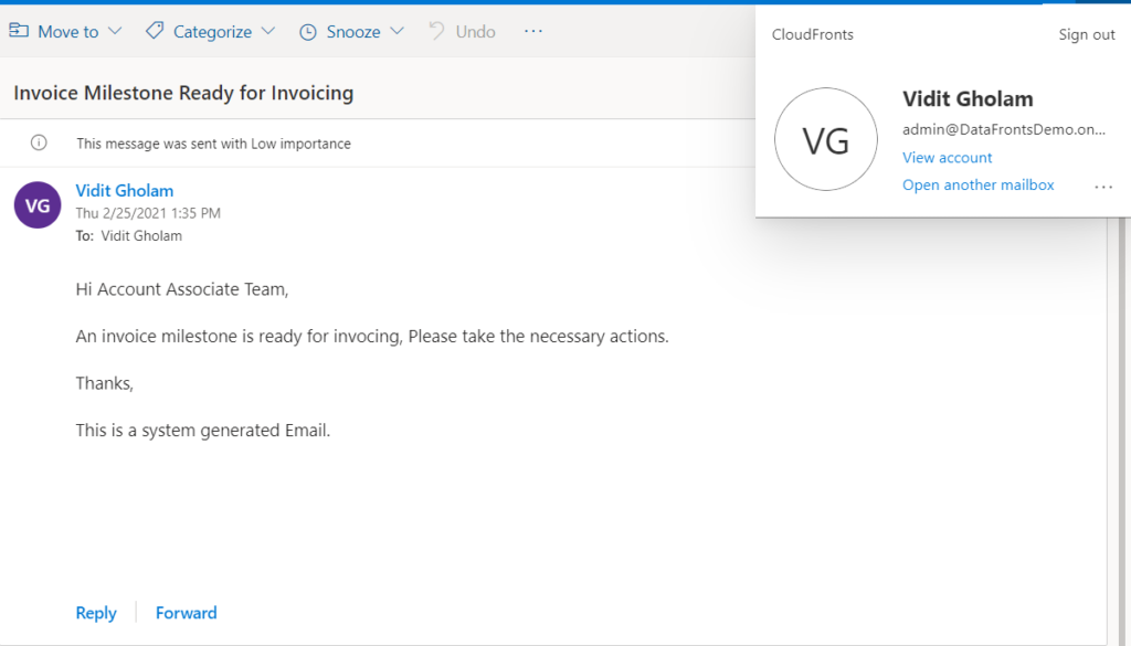 Move to v Categorize @ Snooze v
Invoice Milestone Ready for Invoicing
G) This message was sent with Low importance
Vidit Gholam
Thu 2/2512021 1:35 PM
To: Vidit Gholam
Hi Account Associate Team,
• ) Undo
CloudFronts
VG
Sign out
Vidit Gholam
admin@DataFrontsDemo.on...
View account
Open another mailbox
An invoice milestone is ready for invocing, Please take the necessary actions.
Thanks,
This is a system generated Email.
Reply
Forward