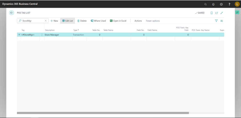 Dynamics 365 Business Central 
pos TAG LIST 
p StoreMgr 
o 
(0 
v SAVED 
X + New 
Description 
Store Manager 
Edit List Delete 
Type t 
Transaction 
Where Used Open in Excel 
Table No. 
Table Name 
Actions 
Field No. 
Fewer options 
Field Name 
pos Trans. Key 
Field 
pos Trans. 
Key Name 