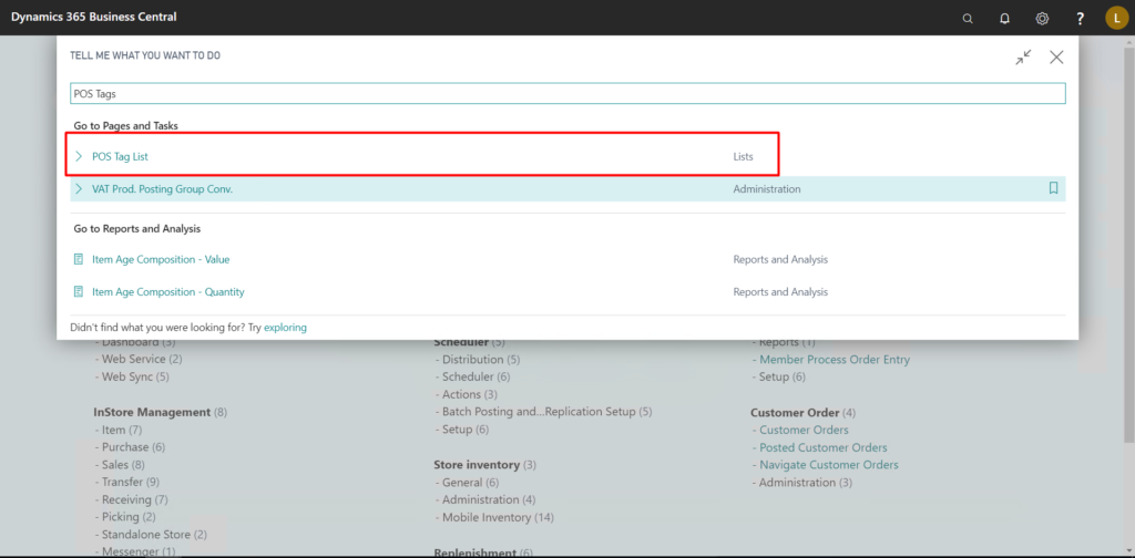 Dynamics 365 Business Central 
TELL ME WHAT YOU WANT TO DO 
pos Tags 
Goto P es and Tasks 
> pos Tag List 
> VAT Prod. Posting Group Conv. 
Go to Reports and Analysis 
Item Age Composition - Value 
Item Age Composition - Quantity 
Didn't find what you were looking for? Try exploring 
- Web Service (2) 
- Distribution (S) 
- Web Sync (5) 
- Scheduler (6) 
- Actions (3) 
- Batch Posting Setup (5) 
lnStore Management (8) 
- Setup (6) 
- Item (7) 
- Purchase (6) 
- Sales (8) 
Store inventory (3) 
• Transfer (9) 
- General (6) 
• Receiving (7) 
• Administration (4) 
- Picking (2) 
• Mobile Inventory (14) 
- Standalone Store (2) 
- Messenaer (l I 
Lists 
Administration 
Reports and Analysis 
Reports and Analysis 
- Member Process Order Entry 
- Setup (6) 
Customer Order (4) 
- Customer Orders 
- Posted Customer Orders 
- Navigate Customer Orders 
- Administration (3) 