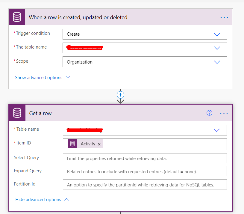 When a row is created, updated or deleted 
• Trigger condition 
•The table name 
Scope 
Create 
Organization 
Show advanced options v 
Get a row 
Table name 
ID 
Select Query 
Expand Query 
Partition Id 
Hide advanced options 
o 
Activity X 
Limit the properties returned While retrieving data. 
Related entries to include with requested entries (default = none). 
An option to specify the partitionld wfiile retrieving data for NoSQL tables. 