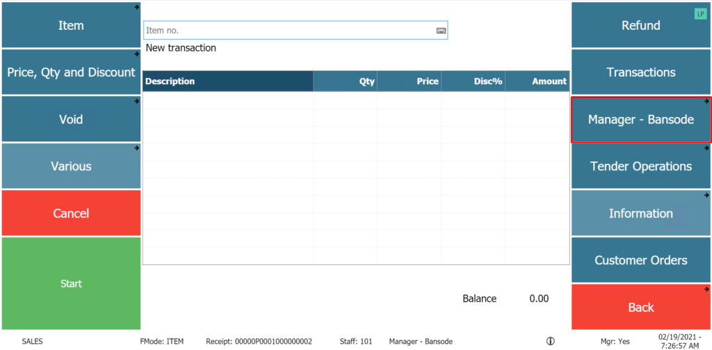 Item 
Item no. 
New transaction 
Price, Qty and Discount 
Description 
Manager - Bansode 
Mg Yes 
Price 
Void 
Various 
Cancel 
Start 
FMode: ITEM 
Disc% 
Balance 
Amount 
0.00 
Refund 
Transactions 
Manager - Bansode 
Tender Operations 
Information 
Customer Orders 
Back 
Receipt: OOOOOP0001000000002 
Staff: 
101 
02/19/2021 - 
7:26:57 AM 