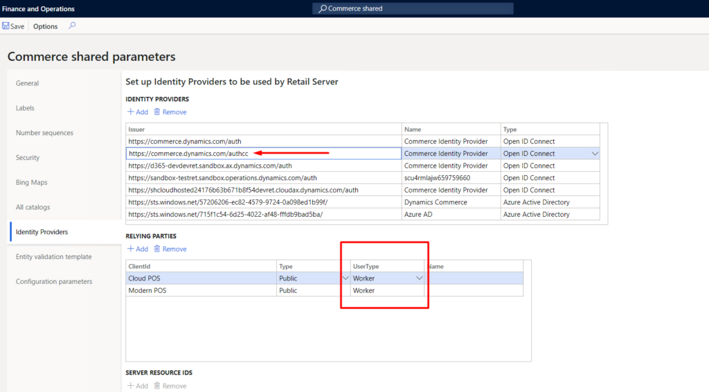 Finance Operations 
G Save Options 
Commerce shared parameters 
p Commerce shared 
General 
Number sequences 
Secu rity 
Bing Maps 
All catalogs 
Identity Providers 
Entity validation template 
Configuration parameters 
Set up Identity Providers to be used by Retail Server 
IDENTITY PROVIDERS 
Add Remove 
https://commere-dynamics.com/auth 
https://commerce.dynamics.com/authcc 
https://sandbox-testret.sandbox.operations.dynamics.com/auth 
https://shcloudhosted24176b63ö671bgf54devret.cIoudax.dynamics.com/auth 
https://Sts Windows .net/57206206-ec82-4579-9724 -O a 098ed I b99f/ 
https://sts.windows.neV715f1c54-6d254022-af48-fffdb9bad5ba/ 
Commerce Identity Provider 
Commerce Identity Provider 
Commerce Identity Provider 
scu4rmlajw659759660 
Commerce Identity Provider 
Dynamics Commerce 
Azure AD 
Type 
Open ID Connect 
Open ID Connect 
Open ID Connect 
Open ID Connect 
Open ID Connect 
Azure Active Directory 
Azure Active Directory 
RELYING PARTIES 
Add Remove 
Clientld 
Cloud pos 
Modern pos 
SERVER RESOURCE IDS 
Add Remove 
Type 
Public 
Public 
User Type 
v Worker 
Worker 