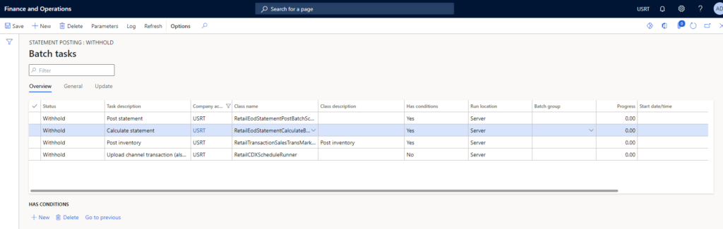 Finance and Operations 
Save New Delete Parameters 
Search for a 
Log 
Refresh 
Options 
87 
STATEMENT POSTING WITHHOLD 
Batch tasks 
Overview 
V Status 
General 
Company 
USRT 
USRT 
USRT 
I_JSRT 
Class nam e 
RetailEodStatementPost8atchSc... 
RetailEodStatementCaIcuIateB.„ v 
RetailTransactionSaIesTransMark.„ 
Retail C DISC 
C Lass description 
Post inventory 
Has 
Run 
Server 
Server 
Batch group 
USRT 
progress Start dat 
Withhold 
Withhold 
Withhold 
Withhold 
HAS CONDITIONS 
+ New Delete 
Update 
Task description 
Post statement 
Calculate statement 
Post inventory 
upload Channel transaction (als... 
Go to previous 