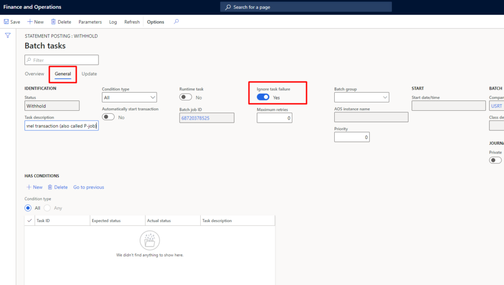Finance and Operations 
Save New @ Delete Parameters 
p Sear&' for a page 
Y 
STATEMENT POSTING: WITHHOLD 
Batch tasks 
Overview Gene 
IDENTIFICATION 
Withhold 
Task de-SC 
Update 
Log 
Condition 
Refresh 
Il y Start 
Options 
Actual statu s 
Runtime task 
Batch 
68720378525 
Task descrip tion 
task 
Ma 
Batch group 
AOS name 
Start date/tirne 
transaction (also p-jOb* 
BATCH 
USRT 
C) 
HAS CONDITIONS 
•E New Delete 
Q' dition type 
@ All Any 
Task 
Go to previous 
Expected status 
We didn* uw-thing to 