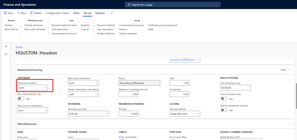 Finance and Operations 
Save New Delete 
Configuration status Store Set up 
WM shift list 
Cha m el attributes 
attributæ 
method t. store 
account 
Bank drop 
Sum 
Copy 
Options 
ent met hods 
Cuh 
MOdes Of delivery 
Cha 
Stores 
HOUSTON 
: Houston 
Seardl for a page 
Fulfillment group essignment 
I Houston;USRTCentrl._, 
Statement/closing 
STATEMENT 
State mt m 
Sift 
day 
StMt —t 
Sum 
Miscellaneous 
ROUNDING 
Ming 
OPENING HOURS 
Rounding Difference 
MAXIMUM DIFFERENCE 
mnts shelf 
Tra 
CLOSING 
Date and time 
PO p.oduct filter 
BATCH OPTIONS 
End of day 
oomoo 
Post day 
Sp lit by Stat—t 
DEFAULT CHANNEL VERSIONS 
Retail pos 