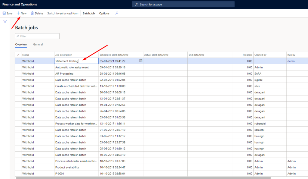 Finance and Operations 
Save New Delete 
Batch jobs 
Switch to enhanced torm 
Job 
Statement postind 
Batch job 
p Filter 
Overview 
General 
Options 
S&duld st Mt 
05-03-2021 
09-01-2015 
28-02-2014 
02-02-2016 01:52:04 
13-10-2017 
30-03-2017 
13-04-2017 
19-04-2017 
26-04-2017 
03-05-2017 
13-10-2017 
01-06-2017 
03-06-2017 11:12:17 
03-06-2017 
05-06-2017 
10-05-2017 
10-10-2019 
10-10-2019 02:54.ß7 
10-10-2019 
p Search for a 
start 
date/t 
Withhold 
W ithm•ld 
W ithru'ld 
Withhold 
Withhold 
Withhold 
W ithf-u'ld 
Withhuzld 
Withhold 
Withhold 
Withhold 
W Ithhald 
Withhold 
Withhold 
Withhold 
With ha I d 
Automatic role assignment 
AF Processing 
Data cache refresh batch 
Create a scheduled task that will... 
Data cache refresh batch 
Data cache refresh batch 
Data cache refresh batch 
Data cache refresh batch 
Data cache refresh batch 
Process worker data for wasrkform 
Data cache refresh batch 
Data cache refresh batch 
Data cache refresh batch 
Data cache refresh batch 
Data cache refresh batch 
Process retail order email notific.„ 
Product availability 
p_cml 
Pmg 
O. 00 
coo 
O. 00 
00 
O. 00 
O. 00 
O. 00 
O. 00 
00 
O. 00 
O. 00 
O. 00 
O. 00 
O. 00 
O. 00 
O. 00 
O. 00 
O. 00 
by 
Admin 
SARA 
sigitac 
SilvS 
delagani 
delagani 
delagani 
delagani 
rubendel 
saraschi 
hasingh 
hasingh 
delagani 
Admin 
Admin 
Ad min 
by 
Admin 
Admin 
Admin 