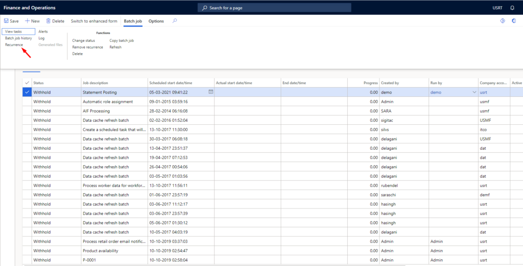 Finance and Operations 
Save New Delete 
Switch to enhanced form 
Batch job 
Options 
start 
05-03-2021 
09-01-2015 
28-02-2014 
02-02-2016 
13-10-2017 11:30:00 
30-03-2017 
13-04-2017 
19-04-2017 
26-04-2017 
03-05-2017 
13-10-2017 
01-06-2017 
03-06-2017 
03-06-2017 
05-06-2017 01:30:12 
10-05-2017 04:03:19 
10-10-2019 
10-10-2019 
10-10-2019 
p Search fcw a 
start 
USRT 
tasks 
Batch job h i story 
Log 
Withhold 
Withhold 
W ithf-dd 
Withhold 
Withhold 
Withhold 
W ithf-u'ld 
Withhold 
Withhold 
Withhold 
W ithf-dd 
Withhold 
Withhold 
Withhold 
Change status 
Job 
Copy batch 
Pefæh 
End date/t 
Statement Posting 
Automatic role assignment 
processing 
Data cache refresh batch 
Create a scheduled task that will... 
Data cache refresh batch 
Data cache refresh batch 
Data cache refresh batch 
Data cache refresh batch 
Data cache refresh batch 
Process worker data for va•rkform 
Data cache refresh batch 
Data cache refresh batch 
Data cache refresh batch 
Data cache refresh batch 
Data cache refresh batch 
process retail order email notific.„ 
Product availability 
9-0001 
0.00 
00 
0.00 
O. 00 
O. 00 
O. 00 
O. 00 
O. 00 
O. 00 
O. 00 
O. 00 
O. 00 
O. 00 
O. 00 
O. 00 
O. 00 
00 
O. 00 
by 
demo 
Admin 
SARA 
sigitac 
silvs 
delagani 
delagani 
delagani 
delagani 
delagani 
rubendel 
saraschi 
hasingh 
hasingh 
hasingh 
delagani 
Admin 
Admin 
Admin 
by 
Admin 
Admin 
Admin 
USM; 
USMF 