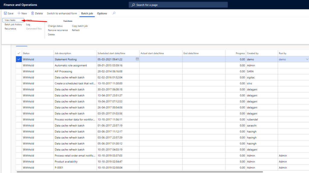 Finance and Operations 
New Delete 
t SSkS 
Batch job 
Switch to enhanced form 
C •unge Sutu S 
Job description 
Batch job 
batch job 
Log 
Germted files 
Status 
V'" thhold 
Withhold 
Withhold 
Withhold 
Withhold 
Withhold 
Withhold 
Withhold 
Wthhold 
Withhold 
Withhold 
Withhold 
Withhold 
Withhold 
Withhold 
options 
Scheduled date/time 
05-03-2021 09:41:22 
09-01-2015 
28-02-2014 061608 
02-02-2016 
13-10-2017 
30-03-2017 
13-04-2017 
19-04 
-2017 
26-04-2017 005406 
03-05-2017 
13-10-2017 
01-06-2017 
03-06-2017 
03-06-2017 
05-06-2017 
10-05-2017 
10-10-2019 03:3703 
10-10-2019 025447 
10-10-2019 025804 
Seardl for a page 
Actua I start date/time 
date/ti me 
Statement Posting 
Automatic role assignment 
Al F Processing 
Data cache refresh batch 
Create a scheduled task that will... 
Data cache refresh batch 
Data cache refresh batch 
Data cache refresh batch 
Data cache refresh batch 
Data cache refresh batch 
Process worker data for workfor... 
Data cache refresh batch 
Data cache refresh batch 
Data cache refresh batch 
Data cache refresh batch 
Data cache refresh batch 
Process retail order email notific„. 
Product availability 
Prog 
Off 
000 
0.00 
Off 
0.00 
0.00 
0.00 
0.00 
Off 
by 
demo 
Admin 
SARA 
silvs 
delagani 
delagani 
delagani 
delagani 
delagani 
rubendel 
saraschi 
hasingh 
hasingh 
hasingh 
delagani 
Admin 
Admin 
Admin 
Run by 
demo 
Admin 
Admin 
Admin 