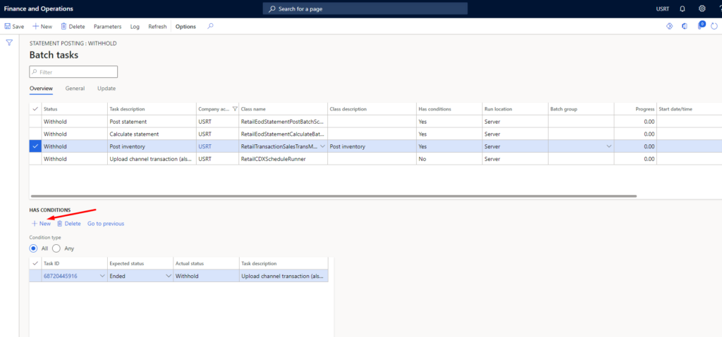Finance and Operations 
Save New Delete Parameters 
Search for a page 
Log 
Refresh 
Options 
uSRT 
Cia " 
RetailEOdStätementPostBatchSc,.. 
RetailEcdStatementCaIcuIateæt.„ 
RetailTransactionSaIesTransM.„ v 
RetailCOXScheduIeRunner 
Tuk ti 
Upload channel transaction (als.„ 
Run 
Batch g 
USRT 
Stut da te/tim e 
p 
o 
Y 
STATEMENT POSTING WITHHOLD 
Batch tasks 
Overview 
Status 
General 
W,thhcld 
Withhold 
HAS CONDITIONS 
New @ Delete 
@ All Any 
68720445916 
Update 
Task 
Post statement 
Calculate statement 
Post inventory 
Upload channel transaction (a's... 
Go to previous 
Ex st 
Ended 
Post inve ntory 