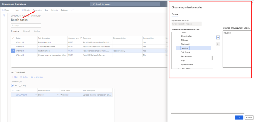 Finance and Operations 
Save 
Re fresh 
Options 
Y 
STATEMENT PO 
Batch tasks 
Overview 
Sta 
General 
WITHHOLD 
Update 
Task 
Post statement 
Calculate statement 
Post i rwentory 
Upload Channel transaction (als._. 
Go previous 
USRT 
usRT 
usRT 
Search for a 
RetailEodStatementPostaatchSc... 
Reta•IEodStatementCaIcu13teB3t... 
RetailTransactionSaIe5TransM.,. 
Task de«tiptiem 
Upload channel transaction (als... 
Choose organization nodes 
O' ga t ion hierarchy 
Retail Stores by Region 
AVAILABLE ORGANIZATION NODES: 
Bloom i 
Chicago 
Cincinnati 
Oak Brook 
San Antonio 
SELECTED ORGANIZATION NODES: 
Houston 
Has 
Withhold 
Withhold 
Withhold 
Withhold 
HAS CONDITIONS 
New Delete 
Condition 
@ All (D Any 
68720445916 
Post inventory 
Ended 
Withhold 