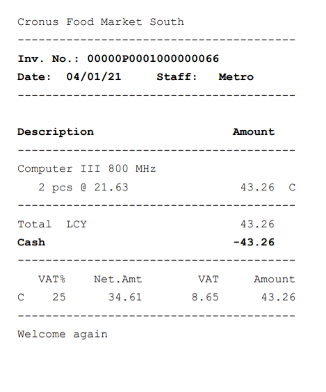 Cronus Food Market South
Inv. No. : 00000?0001000000066
Date: 04/01/21
Computer 111 800 MHz
2 pcs @ 21.63
Total
VAT i
C
25
We come
Net . Amt
34.61
aga n
Staff :
VAT
8.65
43 .26
43.26
-43.26
Amount
43.26