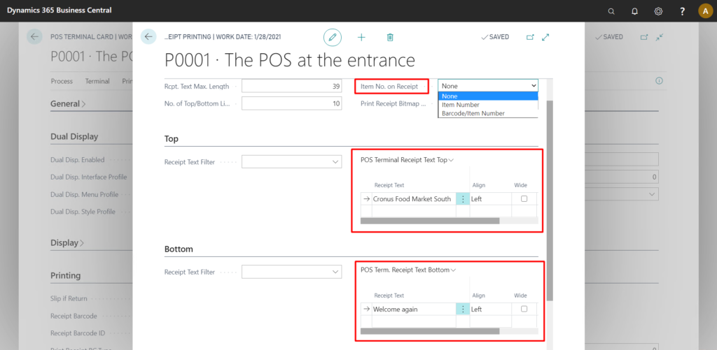 Dynamics 365 Business Central
pos TERMINAL CARD I WO
POOOI The P
Process Terminal
General >
Dual Display
Dual Disp. Enabled
Dual Disp. Interface Profile
Dual Disp- Menu Profile
Dual Disp. Style Profile
Display >
Printing
Slip if Return
Receipt Barcode
Receipt Barcode ID
0
ÄEIPT PRINTING I WORK DATE 1/28/2021
POOOI The POS
Rcpt. Text Max. Length
No. of Top/Bottom Lia..
Top
Receipt Text Filter
Bottom
Receipt Text Filter
at the entrance
39
Item No. on Receipt
10
Print Receipt Bitmap
u SAVED
None
None
Item Number
Barcode/ltem Number
POS Terminal Receipt Text Top v
Receipt Text
Cronus Food Market South
POS Term. Receipt Text Bottom v
Receipt Text
welcome again
Align
Left
Align
W Left
Wide
Wide