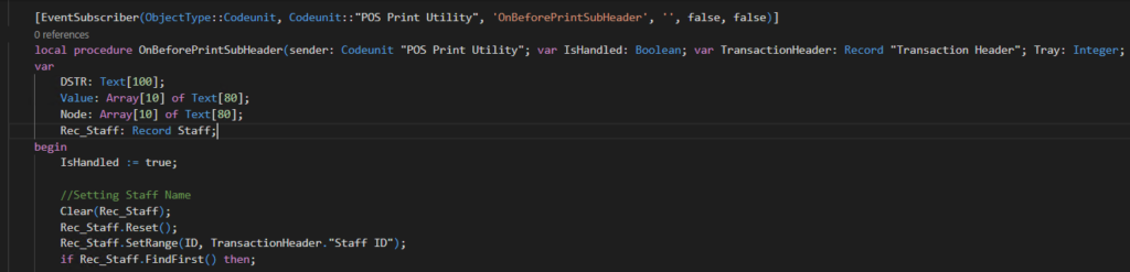 [EventSubscriber(ObjectType: :Codeunit. Codeunit: : "POS Print Utility". •on8eforePrintSubHeader• , 
, false, false) I 
local procedure Ch8eforePrintSuhader(sender: Codeunit "POS Print Utility"; var IsHandIed: Boolean; var TransacticmHeader: 
DSTR: Text[leø]; 
Value: Array[le] of Text[8e]; 
Node: Array[le] of Text[8ø]; 
Rec Staff: Record Staff; 
Record 
"Transaction Header" ; 
Tray: Integer; 
begin 
1sHand1ed 
— true; 
// Setting Staff Name 
Clear ; 
Rec_Staff. Reset ( ) ; 
Rec_Staff _ ID, 
if Rec Staff then; 
"Staff ID"); 