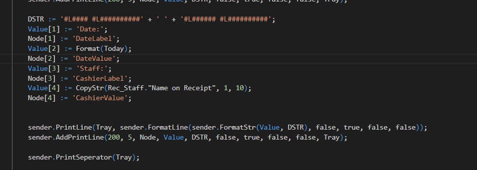 DSTR ; - • 
•Date:•, 
We[l] 
•DateLabeI ; 
Value[2] 
: - Format(Today); 
We[2] : — 
•DateVaIue• ; 
Value[3] 
- 'Staff:' , 
We[3] : — 
•CashierLabeI ; 
- "Name on Receipt", 
Node[41 • — 
• CashierVaIue• ; 
, lø); 
sender.PråntLine(Tray, sender. DSTR), false, true, 
sender.AddPråntLine(2ee, 5, 'bde, Value, DSTR, false, true, false, false, Tray); 
sender. PrintSepera Tray) ; 
false)); 